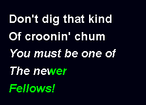 Don't dig that kind
Of croonin' chum

You must be one of
The newer
Fenows!
