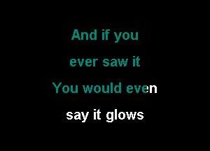 And if you
ever saw it

You would even

say it glows