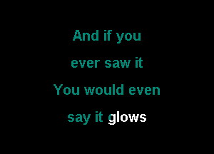 And if you
ever saw it

You would even

say it glows