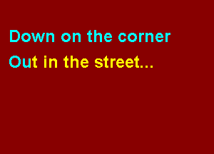 Down on the corner
Out in the street...