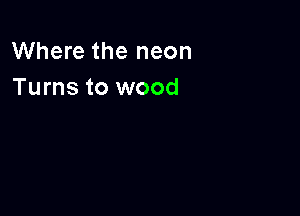 Where the neon
Turns to wood
