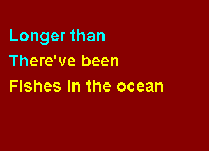Longer than
There've been

Fishes in the ocean