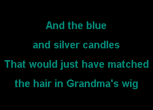 And the blue
and silver candles

That would just have matched

the hair in Grandma's wig
