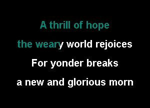 A thrill of hope

the weary world rejoices

For yonder breaks

a new and glorious morn