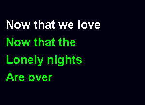 Now that we love
Now that the

Lonely nights
Are over