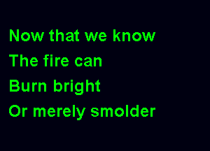 Now that we know
The fire can

Burn bright
Or merely smolder