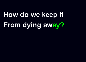 How do we keep it
From dying away?