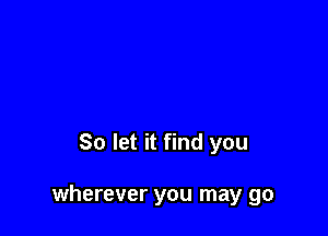 So let it find you

wherever you may go