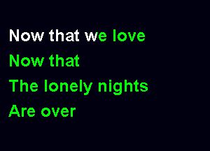 Now that we love
Now that

The lonely nights
Are over