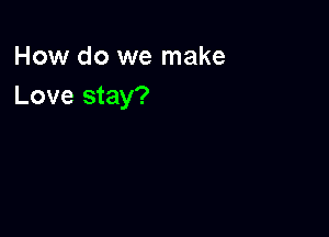 How do we make
Love stay?