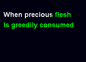 When precious flesh
Is greedily consumed