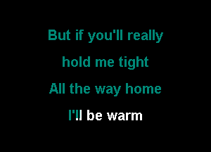 But if you'll really

hold me tight
All the way home

I'll be warm