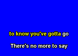 to know you've gotta go

There's no more to say