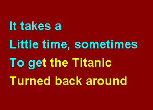 It takes a
Little time, sometimes

To get the Titanic
Turned back around