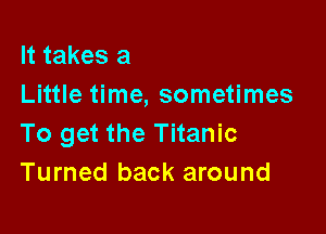 It takes a
Little time, sometimes

To get the Titanic
Turned back around