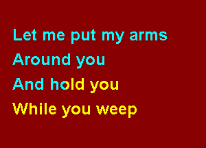 Let me put my arms
Around you

And hold you
While you weep