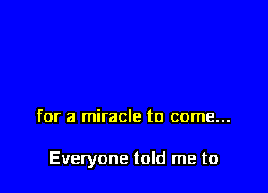 for a miracle to come...

Everyone told me to