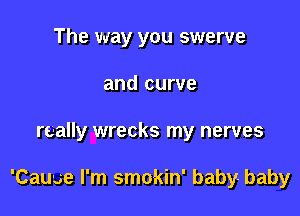 The way you swerve
and curve

really wrecks my nerves

'Cauae I'm smokin' baby- baby