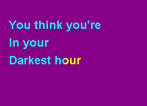 You think you're
In your

Darkest hour