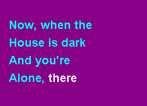Now, when the
House is dark

And you're
Alone, there