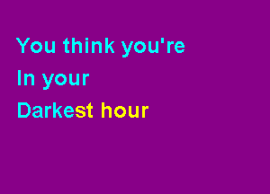 You think you're
In your

Darkest hour