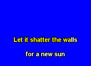 Let it shatter the walls

for a new sun