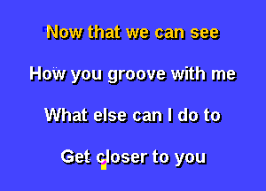 Now that we can see
How you groove with me

What else can I do to

Get ciloser to you