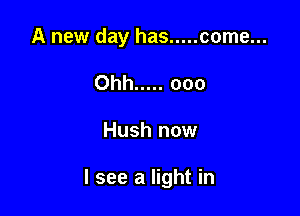 A new day has ..... come...
Ohh ..... ooo

Hush now

I see a light in