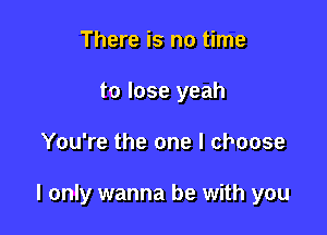 There is no time
to lose yeah

You're the one I choose

I only wanna be with you