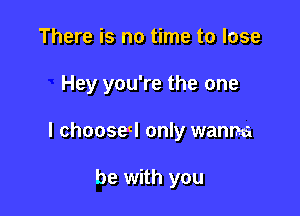 There is no time to lose

Hey you're the one

I choose! only wanna

be with you