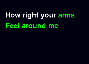 How right your arms
Feel around me