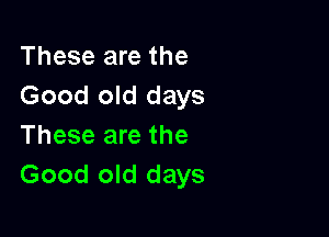 These are the
Good old days

These are the
Good old days