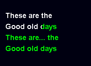 These are the
Good old days

These are... the
Good old days