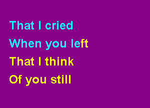 That I cried
When you left

That I think
Of you still