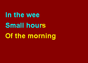 In the wee
Small hours

0f the morning