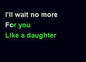 I'll wait no more
Foryou

Like a daughter