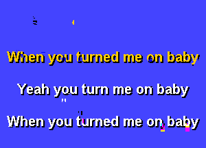 When you turned me an baby

Yeah you turn me on baby

When you turned me onibaby