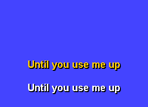 Until you use me up

Until you use me up