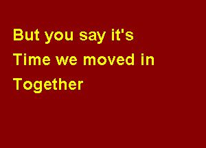 But you say it's
Time we moved in

Together