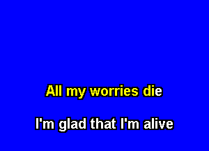 All my worries die

I'm glad that I'm alive