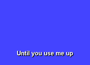 Until you use me up