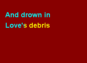 And drown in
Love's debris
