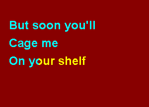 But soon you'll
Cage me

On your shelf