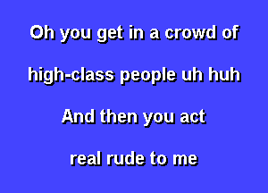 Oh you get in a crowd of

high-class people uh huh

And then you act

real rude to me