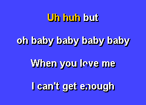 Uh huh but
oh baby baby baby baby

When you love me

I can't get enough