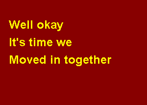 Well okay
It's time we

Moved in together