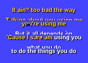 It ain't too bad the way

Talkinn 43th If Ilnll Ilcinn ma

you're using me

RIII' if all dononrlc -nn

'Cause I sure am using' you

ulhaf unl I (In

to do the things you do