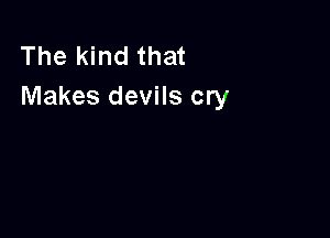 The kind that
Makes devils cry
