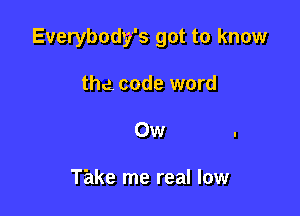Everybody's got to know

the. code word
Ow

Take me real low