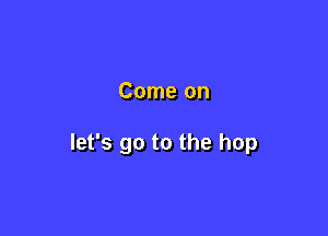 Come on

let's go to the hop